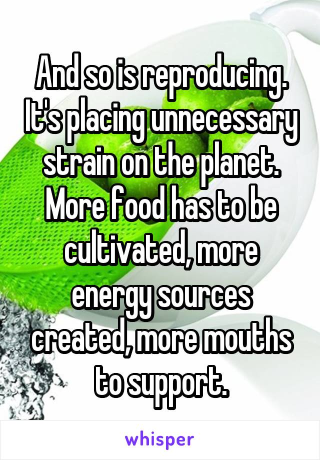 And so is reproducing. It's placing unnecessary strain on the planet. More food has to be cultivated, more energy sources created, more mouths to support.