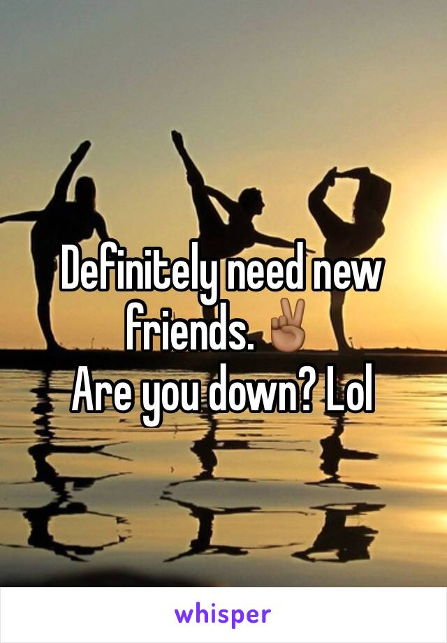 Definitely need new friends.✌🏾️
Are you down? Lol