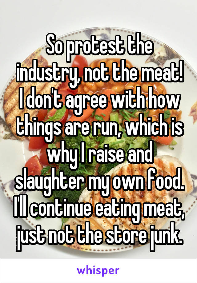 So protest the industry, not the meat! I don't agree with how things are run, which is why I raise and slaughter my own food. I'll continue eating meat, just not the store junk.