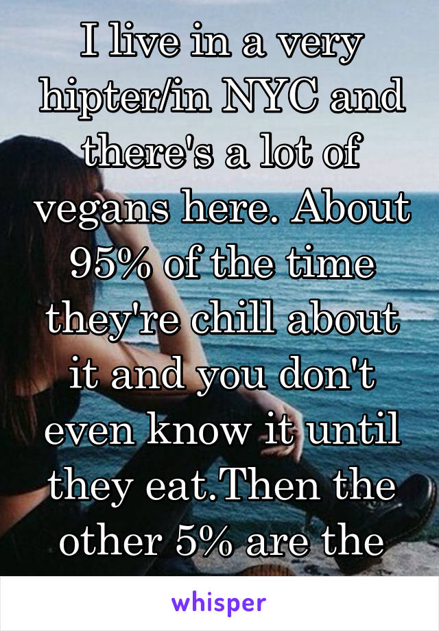 I live in a very hipter/in NYC and there's a lot of vegans here. About 95% of the time they're chill about it and you don't even know it until they eat.Then the other 5% are the annoying.