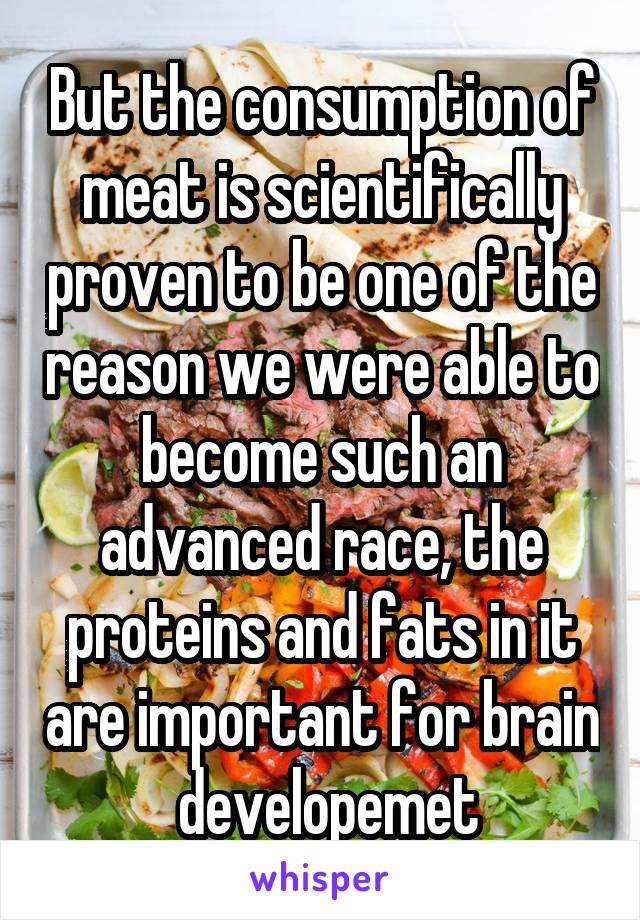 But the consumption of meat is scientifically proven to be one of the reason we were able to become such an advanced race, the proteins and fats in it are important for brain  developemet