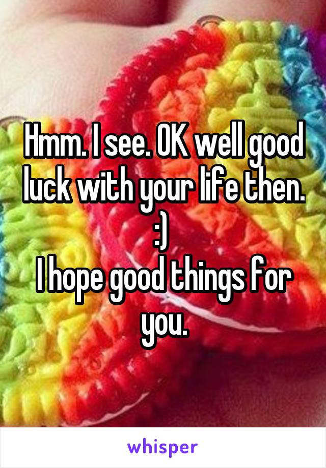 Hmm. I see. OK well good luck with your life then. :) 
I hope good things for you.