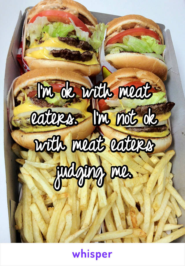 I'm ok with meat eaters.  I'm not ok with meat eaters judging me.