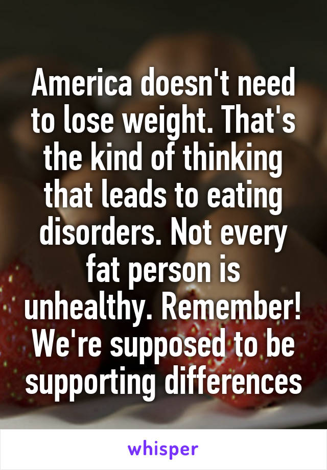 America doesn't need to lose weight. That's the kind of thinking that leads to eating disorders. Not every fat person is unhealthy. Remember! We're supposed to be supporting differences