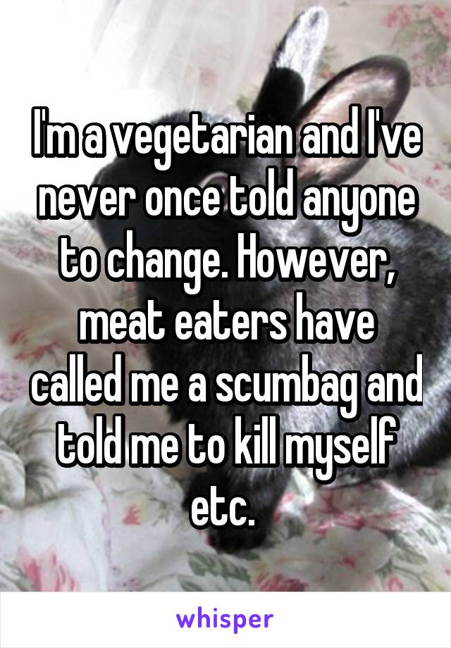 I'm a vegetarian and I've never once told anyone to change. However, meat eaters have called me a scumbag and told me to kill myself etc. 