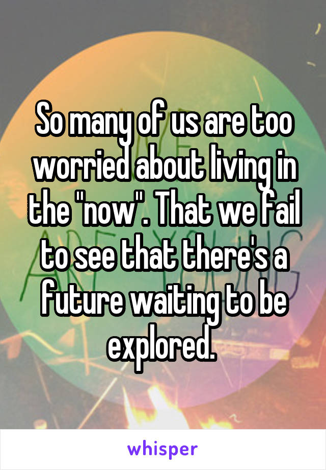 So many of us are too worried about living in the "now". That we fail to see that there's a future waiting to be explored. 