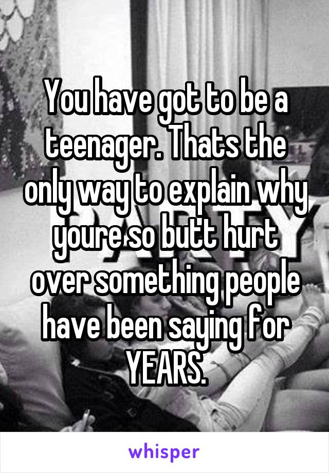 You have got to be a teenager. Thats the only way to explain why youre so butt hurt over something people have been saying for YEARS.