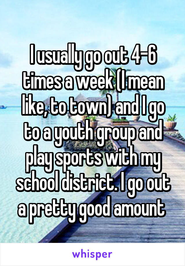 I usually go out 4-6 times a week (I mean like, to town) and I go to a youth group and play sports with my school district. I go out a pretty good amount 