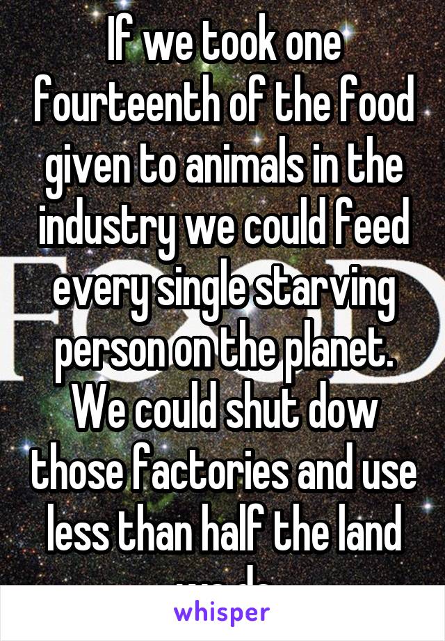 If we took one fourteenth of the food given to animals in the industry we could feed every single starving person on the planet. We could shut dow those factories and use less than half the land we do