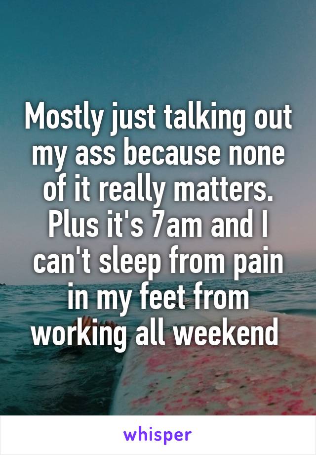 Mostly just talking out my ass because none of it really matters. Plus it's 7am and I can't sleep from pain in my feet from working all weekend 