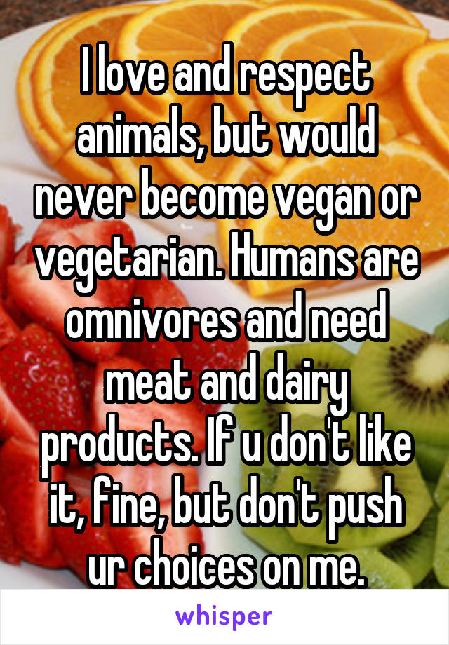 I love and respect animals, but would never become vegan or vegetarian. Humans are omnivores and need meat and dairy products. If u don't like it, fine, but don't push ur choices on me.