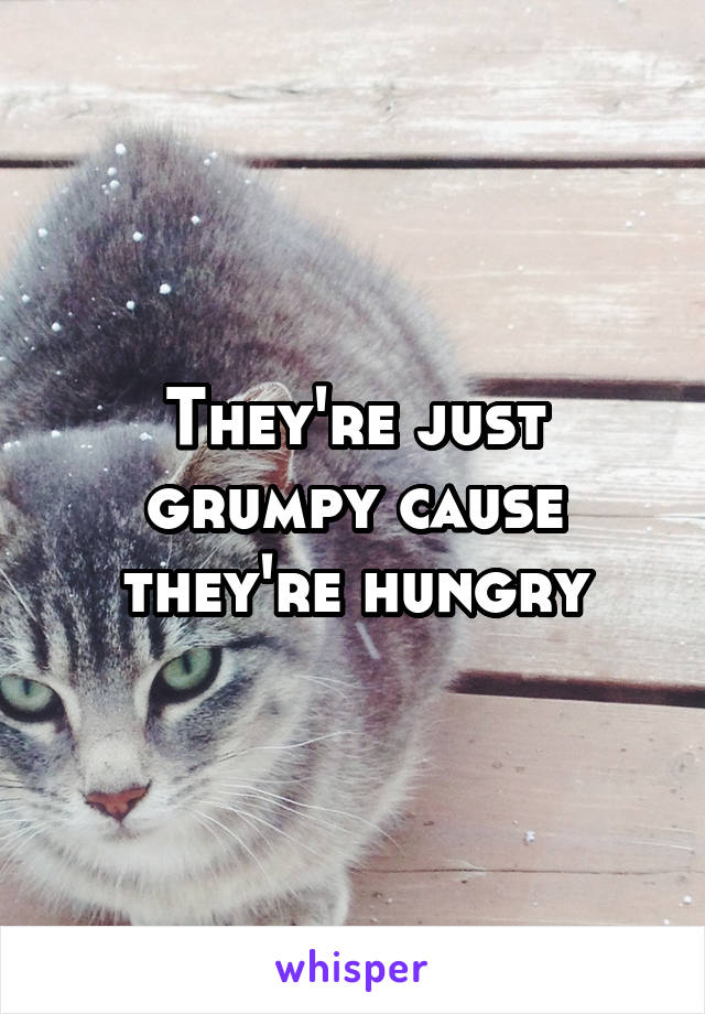 They're just grumpy cause they're hungry