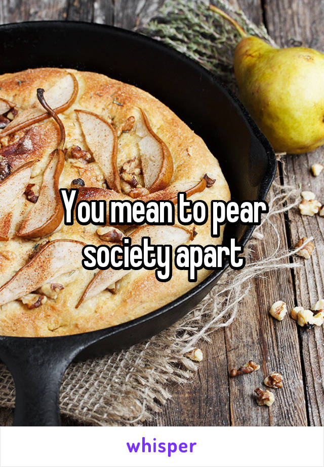 You mean to pear society apart