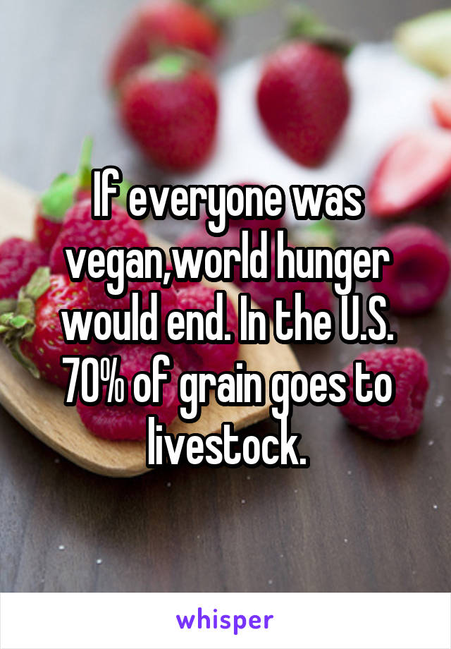 If everyone was vegan,world hunger would end. In the U.S. 70% of grain goes to livestock.