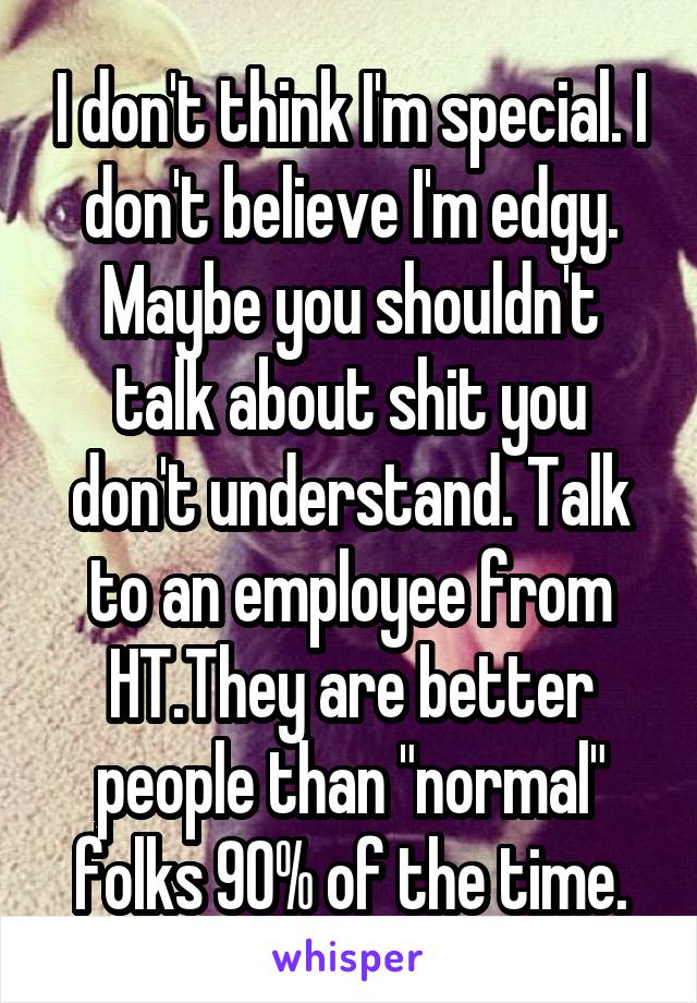 I don't think I'm special. I don't believe I'm edgy. Maybe you shouldn't talk about shit you don't understand. Talk to an employee from HT.They are better people than "normal" folks 90% of the time.