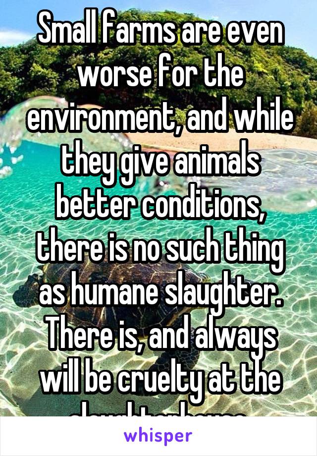 Small farms are even worse for the environment, and while they give animals better conditions, there is no such thing as humane slaughter. There is, and always will be cruelty at the slaughterhouse.