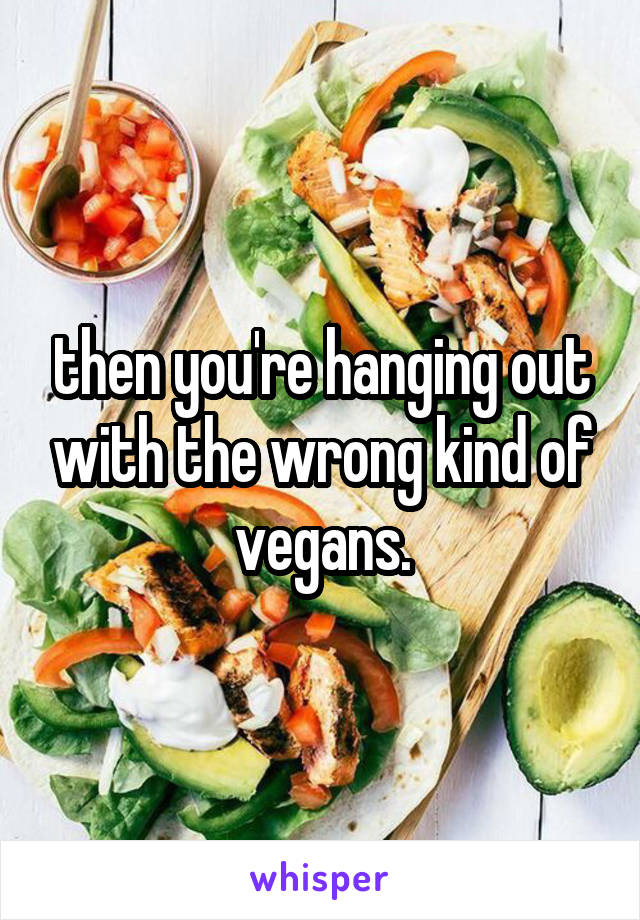 then you're hanging out with the wrong kind of vegans.