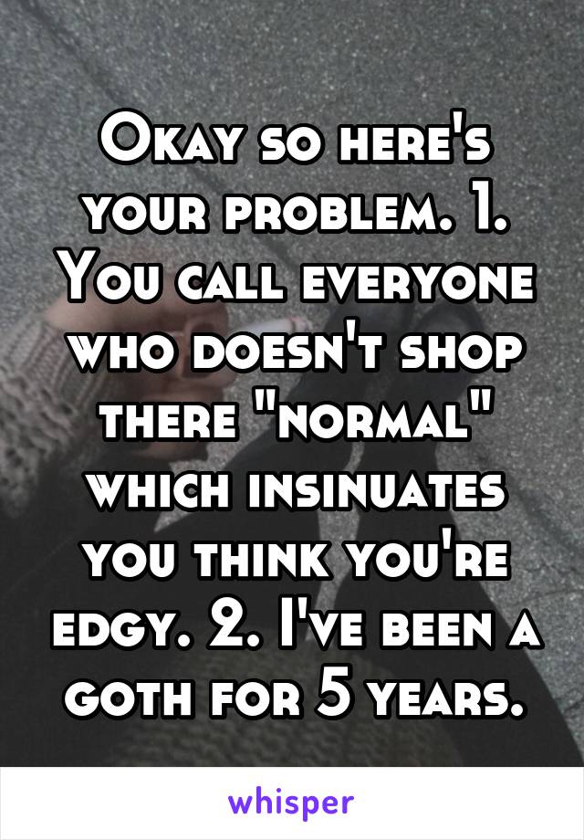 Okay so here's your problem. 1. You call everyone who doesn't shop there "normal" which insinuates you think you're edgy. 2. I've been a goth for 5 years.