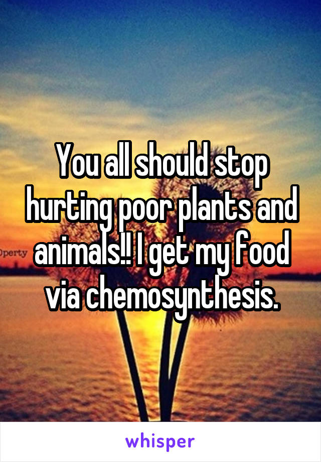 You all should stop hurting poor plants and animals!! I get my food via chemosynthesis.