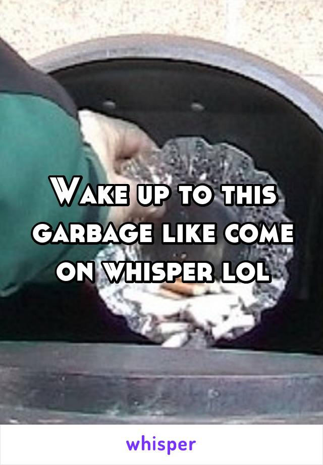 Wake up to this garbage like come on whisper lol