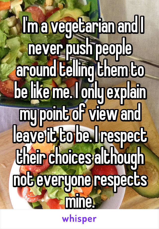   I'm a vegetarian and I never push people around telling them to be like me. I only explain my point of view and leave it to be. I respect their choices although not everyone respects mine.