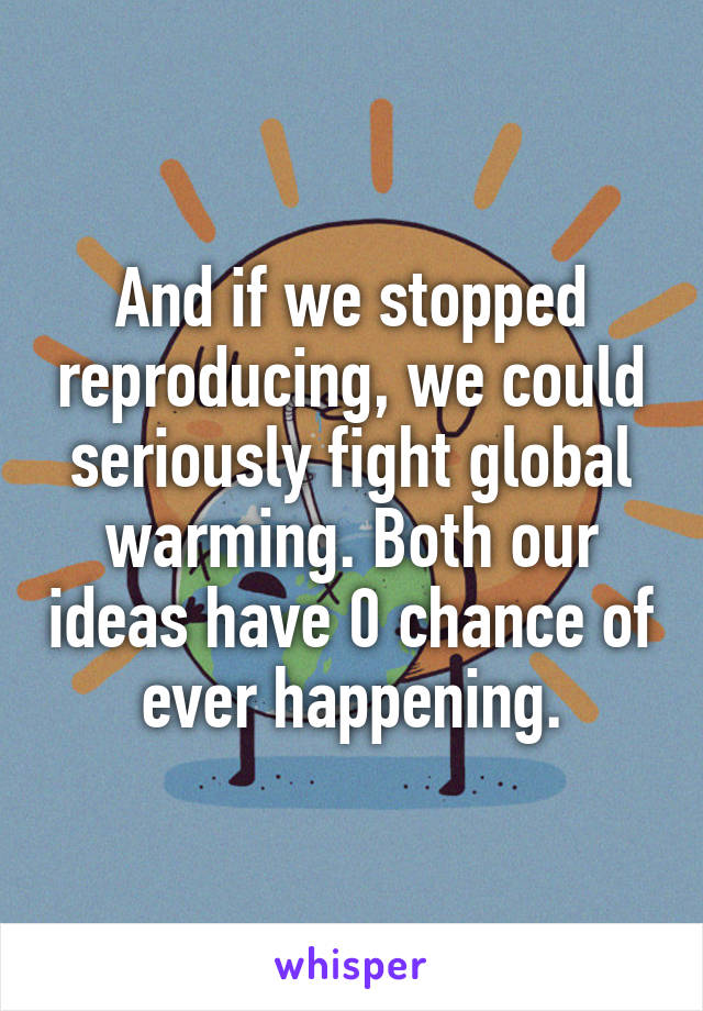 And if we stopped reproducing, we could seriously fight global warming. Both our ideas have 0 chance of ever happening.