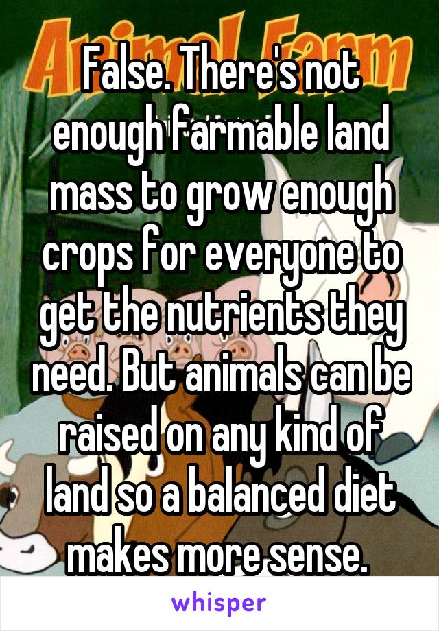 False. There's not enough farmable land mass to grow enough crops for everyone to get the nutrients they need. But animals can be raised on any kind of land so a balanced diet makes more sense. 