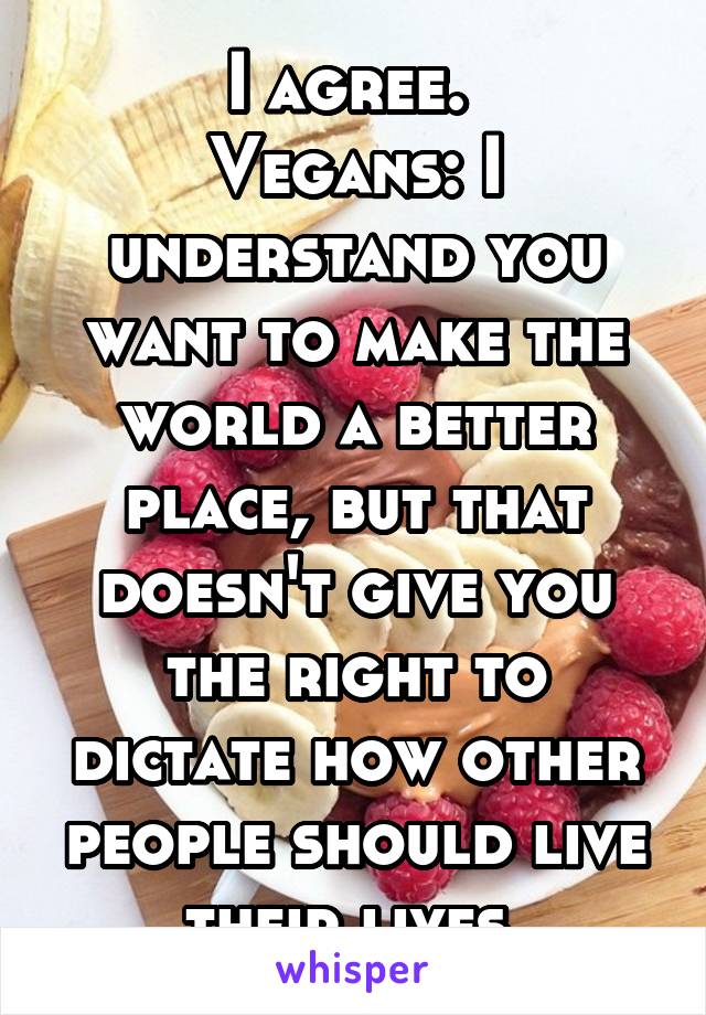 I agree. 
Vegans: I understand you want to make the world a better place, but that doesn't give you the right to dictate how other people should live their lives.