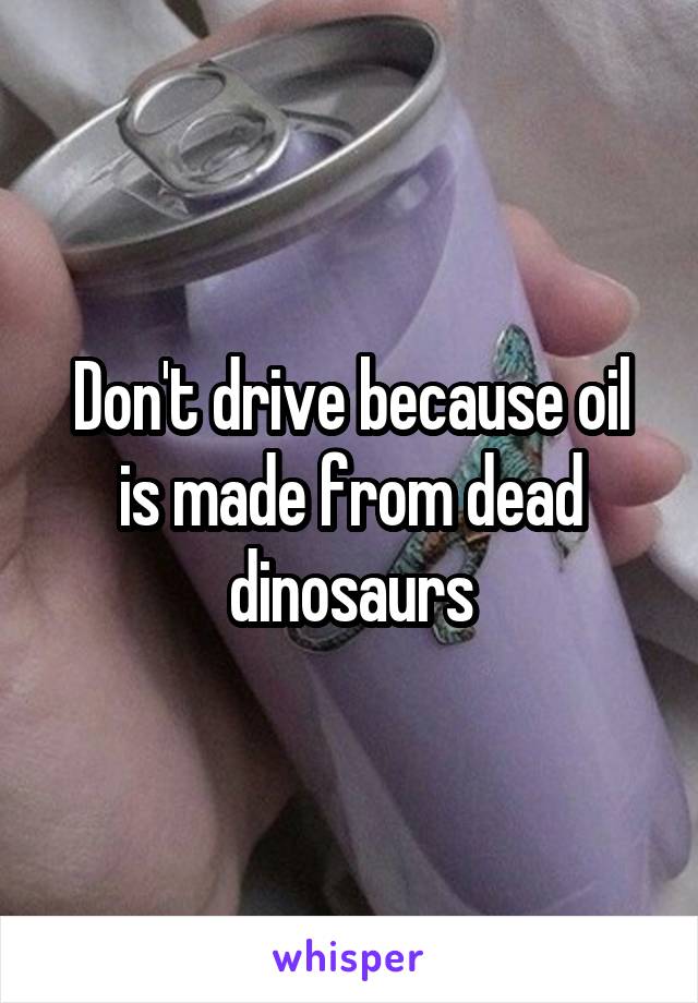 Don't drive because oil is made from dead dinosaurs