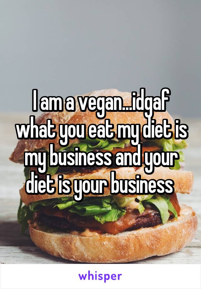 I am a vegan...idgaf what you eat my diet is my business and your diet is your business 