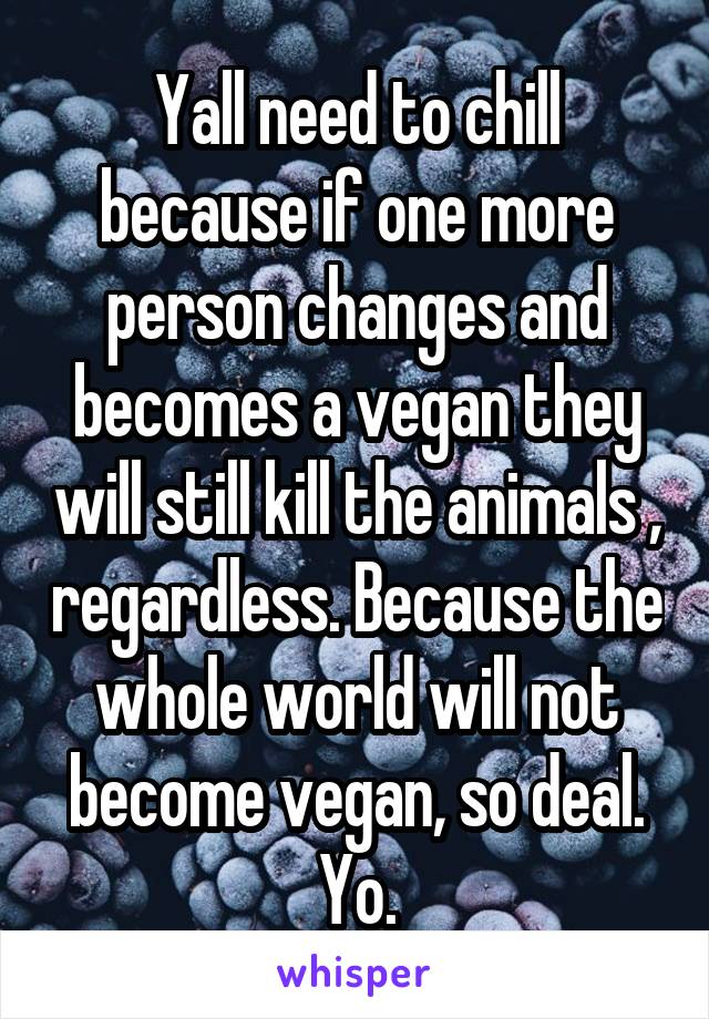 Yall need to chill because if one more person changes and becomes a vegan they will still kill the animals , regardless. Because the whole world will not become vegan, so deal. Yo.