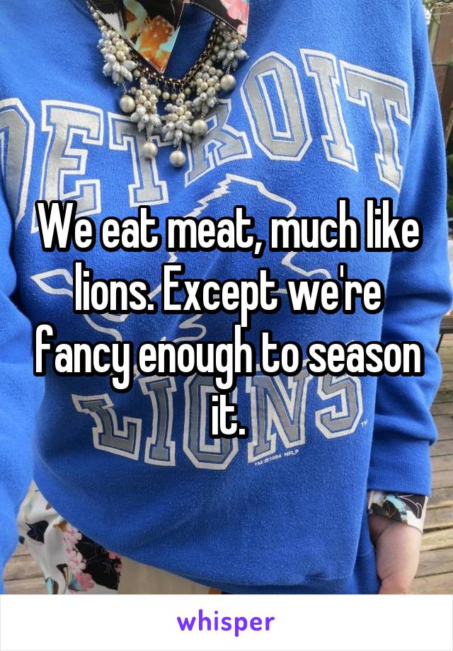 We eat meat, much like lions. Except we're fancy enough to season it.