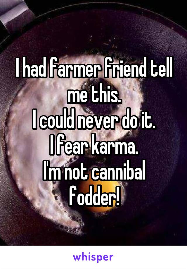 I had farmer friend tell me this.
I could never do it.
I fear karma.
I'm not cannibal fodder!