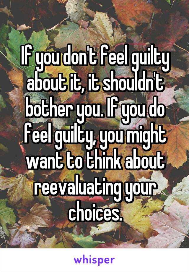 If you don't feel guilty about it, it shouldn't bother you. If you do feel guilty, you might want to think about reevaluating your choices.