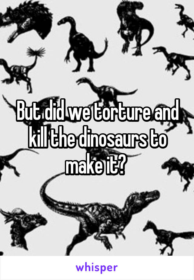 But did we torture and kill the dinosaurs to make it? 