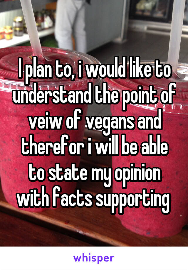 I plan to, i would like to understand the point of veiw of vegans and therefor i will be able to state my opinion with facts supporting 