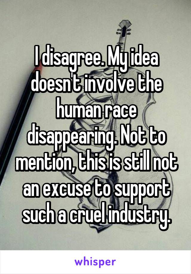 I disagree. My idea doesn't involve the human race disappearing. Not to mention, this is still not an excuse to support such a cruel industry.