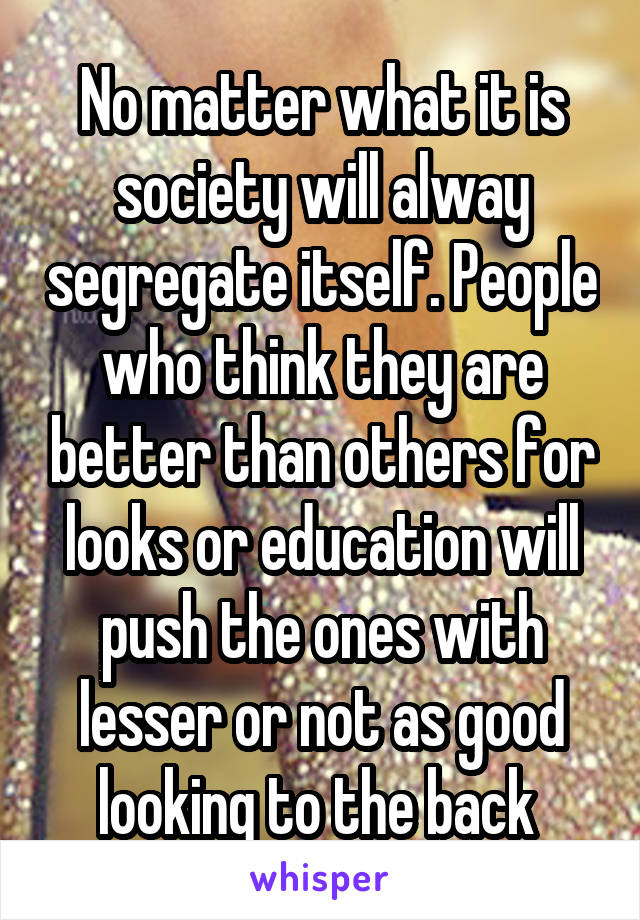 No matter what it is society will alway segregate itself. People who think they are better than others for looks or education will push the ones with lesser or not as good looking to the back 