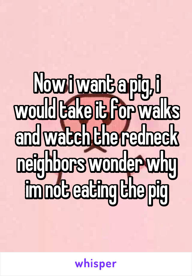 Now i want a pig, i would take it for walks and watch the redneck neighbors wonder why im not eating the pig