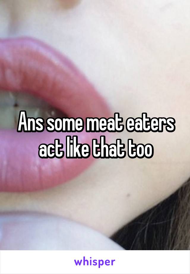 Ans some meat eaters act like that too