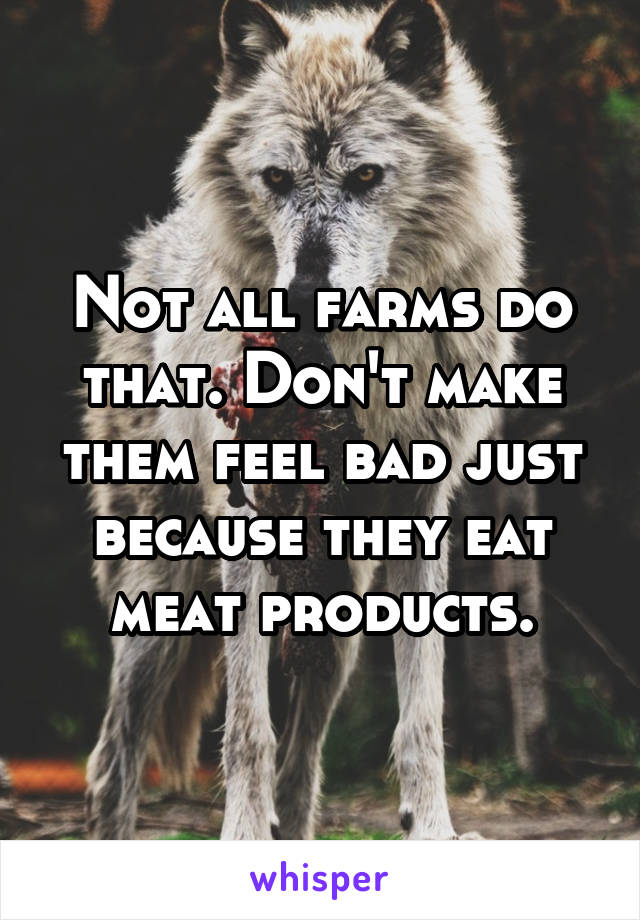 Not all farms do that. Don't make them feel bad just because they eat meat products.