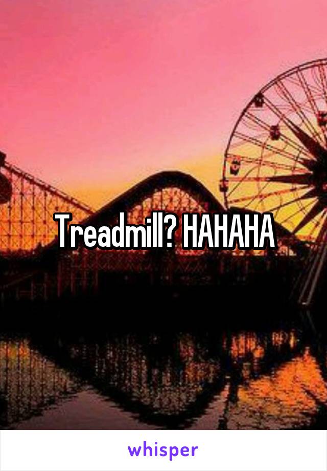 Treadmill? HAHAHA