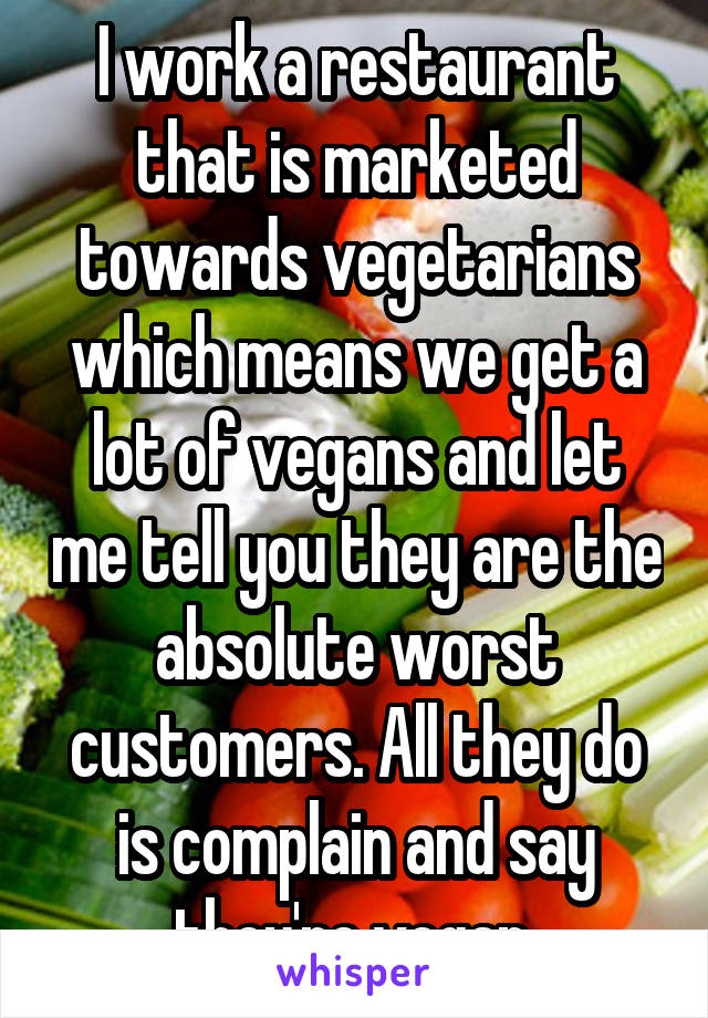 I work a restaurant that is marketed towards vegetarians which means we get a lot of vegans and let me tell you they are the absolute worst customers. All they do is complain and say they're vegan.