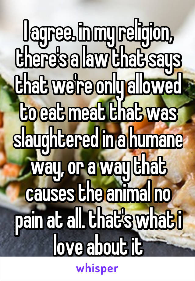 I agree. in my religion, there's a law that says that we're only allowed to eat meat that was slaughtered in a humane way, or a way that causes the animal no pain at all. that's what i love about it