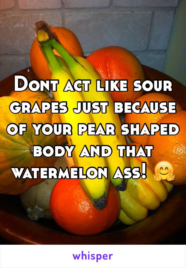 Dont act like sour grapes just because of your pear shaped body and that watermelon ass! 🤗