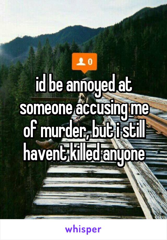 id be annoyed at someone accusing me of murder, but i still havent killed anyone