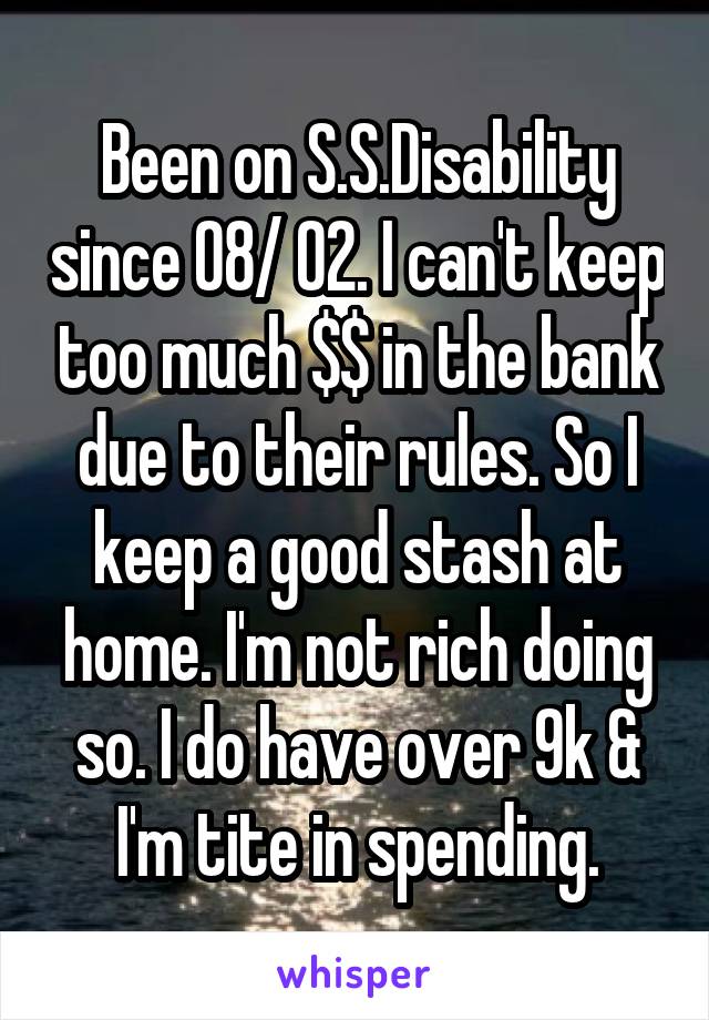 Been on S.S.Disability since 08/ 02. I can't keep too much $$ in the bank due to their rules. So I keep a good stash at home. I'm not rich doing so. I do have over 9k & I'm tite in spending.