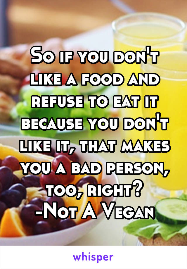 So if you don't like a food and refuse to eat it because you don't like it, that makes you a bad person, too, right?
-Not A Vegan