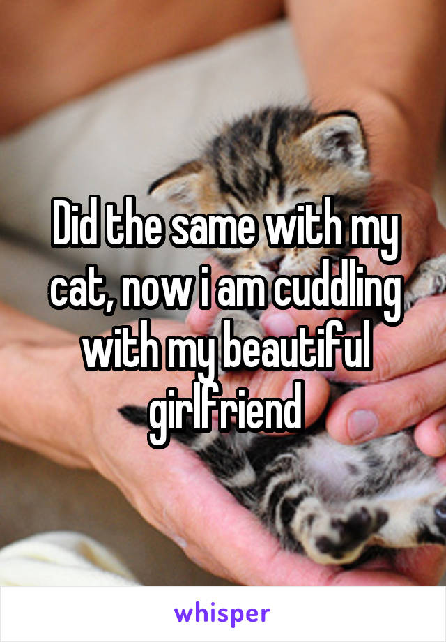 Did the same with my cat, now i am cuddling with my beautiful girlfriend