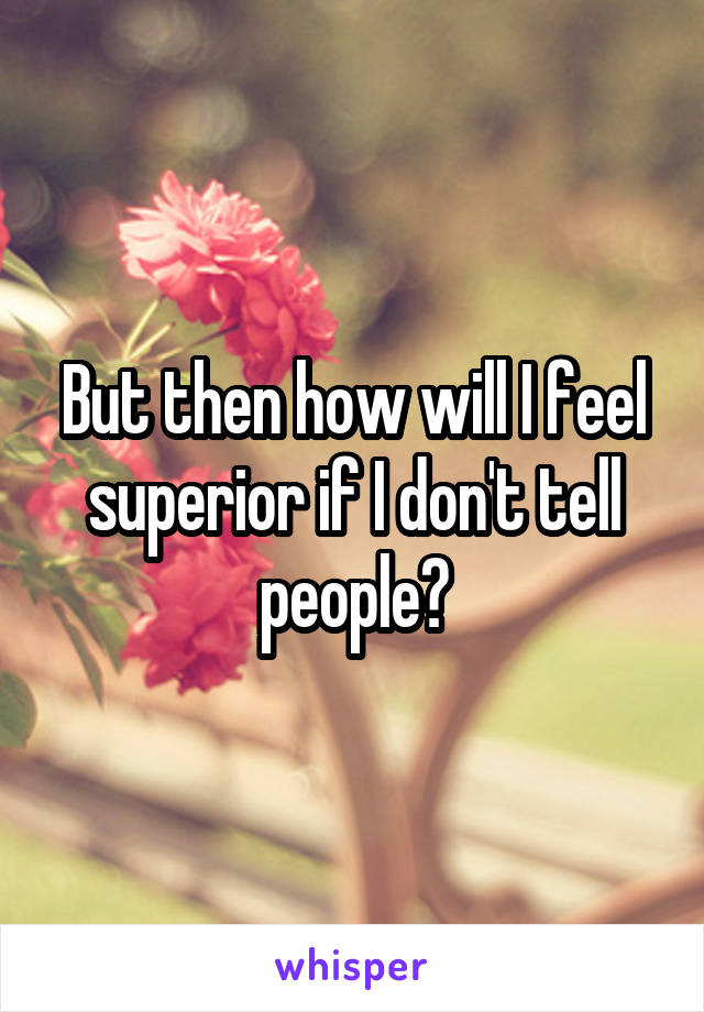 But then how will I feel superior if I don't tell people?